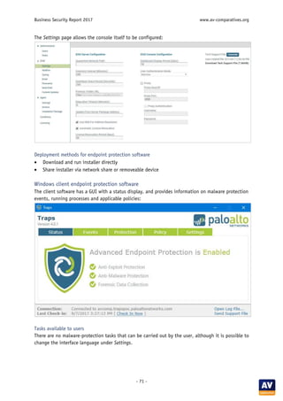 Business Security Report 2017 www.av-comparatives.org
- 71 -
The Settings page allows the console itself to be configured:
Deployment methods for endpoint protection software
• Download and run installer directly
• Share installer via network share or removeable device
Windows client endpoint protection software
The client software has a GUI with a status display, and provides information on malware protection
events, running processes and applicable policies:
Tasks available to users
There are no malware-protection tasks that can be carried out by the user, although it is possible to
change the interface language under Settings.
 