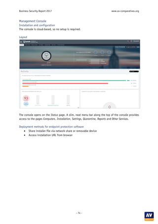 Business Security Report 2017 www.av-comparatives.org
- 74 -
Management Console
Installation and configuration
The console is cloud-based, so no setup is required.
Layout
The console opens on the Status page. A slim, neat menu bar along the top of the console provides
access to the pages Computers, Installation, Settings, Quarantine, Reports and Other Services.
Deployment methods for endpoint protection software
• Share installer file via network share or removable device
• Access installation URL from browser
 