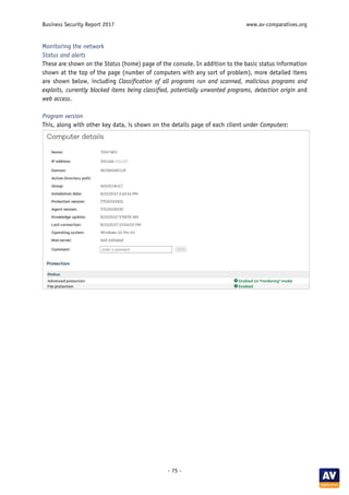 Business Security Report 2017 www.av-comparatives.org
- 75 -
Monitoring the network
Status and alerts
These are shown on the Status (home) page of the console. In addition to the basic status information
shown at the top of the page (number of computers with any sort of problem), more detailed items
are shown below, including Classification of all programs run and scanned, malicious programs and
exploits, currently blocked items being classified, potentially unwanted programs, detection origin and
web access.
Program version
This, along with other key data, is shown on the details page of each client under Computers:
 