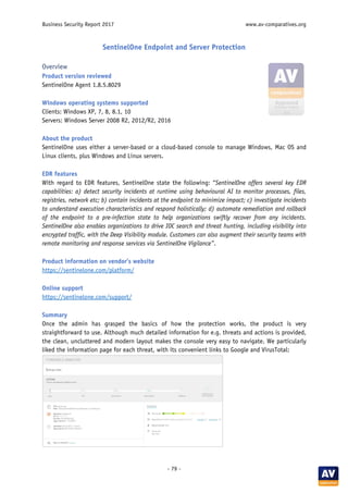 Business Security Report 2017 www.av-comparatives.org
- 79 -
SentinelOne Endpoint and Server Protection
Overview
Product version reviewed
SentinelOne Agent 1.8.5.8029
Windows operating systems supported
Clients: Windows XP, 7, 8, 8.1, 10
Servers: Windows Server 2008 R2, 2012/R2, 2016
About the product
SentinelOne uses either a server-based or a cloud-based console to manage Windows, Mac OS and
Linux clients, plus Windows and Linux servers.
EDR features
With regard to EDR features, SentinelOne state the following: “SentinelOne offers several key EDR
capabilities: a) detect security incidents at runtime using behavioural AI to monitor processes, files,
registries, network etc; b) contain incidents at the endpoint to minimize impact; c) investigate incidents
to understand execution characteristics and respond holistically; d) automate remediation and rollback
of the endpoint to a pre-infection state to help organizations swiftly recover from any incidents.
SentinelOne also enables organizations to drive IOC search and threat hunting, including visibility into
encrypted traffic, with the Deep Visibility module. Customers can also augment their security teams with
remote monitoring and response services via SentinelOne Vigilance”.
Product information on vendor’s website
https://sentinelone.com/platform/
Online support
https://sentinelone.com/support/
Summary
Once the admin has grasped the basics of how the protection works, the product is very
straightforward to use. Although much detailed information for e.g. threats and actions is provided,
the clean, uncluttered and modern layout makes the console very easy to navigate. We particularly
liked the information page for each threat, with its convenient links to Google and VirusTotal:
 