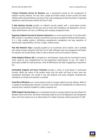 Business Security Report 2017 www.av-comparatives.org
- 8 -
F-Secure Protection Service for Business uses a cloud-based console for the management of
endpoint security software. The very clean, simple and modern design of both console and client
software make essential features very easy to find, and consequently we feel the product is especially
suitable for small businesses without full-time IT staff.
G Data Business Security provides an endpoint security product with a server-based console.
Experienced administrators will feel very much at home with installation and deployment, and non-
expert administrators will have no difficulty with everyday management tasks.
Kaspersky Endpoint Security for Business Advanced has a server-based console. It uses Microsoft’s
MMC console as a foundation, making it very familiar and easy to navigate for Windows administrators.
It is a fully scalable solution, facilitating comprehensive management and easy separation of
administrator responsibilities, all from a single, unified console.
Palo Alto Networks Traps is typically supplied as an on-premises server solution, and is probably
best suited to larger companies with their own IT staff. Although some new management techniques
are required, the console design makes it easy to discover and use the product’s features.
Panda Adaptive Defense 360 is managed by a well-designed, clearly laid-out cloud-based console,
which would be very straightforward for less-experienced administrators to use. This makes it
particularly suitable for small businesses, while its EDR features will make it appealing to corporations
too.
SentinelOne Endpoint and Server Protection provides a choice of server-based or cloud-based
consoles. Whilst the nature of the product means that the admin will have to learn some new
management techniques, the console is very well designed and easily navigated. Comprehensive
information on threats and activities is provided.
Trend Micro OfficeScan uses a server-based console to manage endpoint security software. Whilst it
is capable of managing larger networks, we found it very simple and unproblematic to install and use,
meaning that it would be suitable for smaller companies too.
VIPRE Endpoint Security Cloud uses a cloud-based console to manage endpoint security software for
Windows clients and servers. We found it extremely simple to use for all deployment and management
tasks, and it thus stands out as an ideal solution for smaller businesses without permanent IT staff.
 