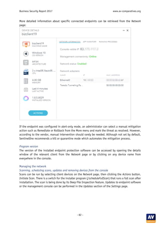 Business Security Report 2017 www.av-comparatives.org
- 82 -
More detailed information about specific connected endpoints can be retrieved from the Network
page:
If the endpoint was configured in alert-only mode, an administrator can select a manual mitigation
action such as Remediate or Rollback from the More menu and mark the threat as resolved. However,
according to the vendor, manual intervention should rarely be needed. Although not set by default,
SentinelOne recommends a kill or quarantine mode which automates the mitigation process.
Program version
The version of the installed endpoint protection software can be accessed by opening the details
window of the relevant client from the Network page or by clicking on any device name from
everywhere in the console.
Managing the network
Scanning, scheduling scans, updates and removing devices from the console
Scans can be run by selecting client devices on the Network page, then clicking the Actions button,
Initiate Scan. There is a switch for the installer program (/scheduleFullScan) that runs a full scan after
installation. The scan is being done by its Deep File Inspection feature. Updates to endpoint software
or the management console can be performed in the Updates section of the Settings page.
 