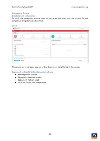 Business Security Report 2017 www.av-comparatives.org
- 85 -
Management Console
Installation and configuration
To install the management console server on the server, the admin runs the installer file and
completes a straightforward setup wizard.
Layout
The console can be navigated by a row of drop-down menus along the top of the console.
Deployment methods for endpoint protection software
• Remote push installation
• Deployment via Active Directory
• Deployment via login script
• Local installation from network share
 