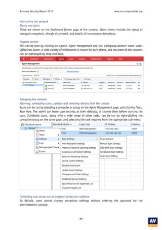 Business Security Report 2017 www.av-comparatives.org
- 86 -
Monitoring the network
Status and alerts
These are shown on the Dashboard (home page of the console. Items shown include the status of
managed computers, threats discovered, and details of ransomware detections.
Program version
This can be seen by clicking on Agents, Agent Management and the workgroup/domain name under
OfficeScan Server. A wide variety of information is shown for each client, and the order of the columns
can be rearranged by drag and drop.
Managing the network
Scanning, scheduling scans, updates and removing devices from the console
Scans can be run by selecting a computer or group on the Agent Management page, and clicking Tasks,
Scan Now. The admin can leave scan settings at their defaults, or change them before starting the
scan. Scheduled scans, along with a wide range of other tasks, can be run by right-clicking the
computer/group on the same page, and selecting the task required from the appropriate sub-menu:
Controlling user access to the endpoint protection software
By default, users cannot change protection settings without entering the password for the
administration console.
 