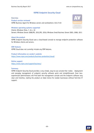Business Security Report 2017 www.av-comparatives.org
- 89 -
VIPRE Endpoint Security Cloud
Overview
Product version reviewed
VIPRE Business Agent for Windows servers and workstations 10.0.7110
Windows operating systems supported
Clients: Windows Vista, 7, 8.1, 10
Servers: Windows Server 2008/R2, 2012/R2, 2016; Windows Small Business Server 2003, 2008, 2011
About the product
VIPRE Endpoint Security Cloud uses a cloud-based console to manage endpoint protection software
for Windows clients and servers.
EDR features
VIPRE Cloud does not currently include any EDR features.
Product information on vendor’s website
https://www.vipre.com/products/business-protection/cloud/
Online support
https://www.vipre.com/support/business/
Summary
VIPRE Endpoint Security Cloud provides a very simple, easy-to-use console that makes deployment
and everyday management of endpoint security software quick and straightforward. Even less-
experienced administrators will find both the management console and the endpoint software very
clear and intuitive, making the product an ideal choice for smaller businesses without full-time IT
support.
 