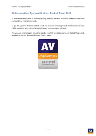 Business Security Report 2017 www.av-comparatives.org
- 9 -
AV-Comparatives Approved Business Product Award 2017
As part of the certification of business security products, we ran a Real-World Protection Test using
our Real-World Testing Framework.
To get the Approved Business Product Award, the reviewed business products had to achieve at least
a 90% protection rate, with no false positives on business-related software.
This year, we are once again pleased to report a very high overall standard, and that all the products
reviewed receive our Approved Business Product award.
 
