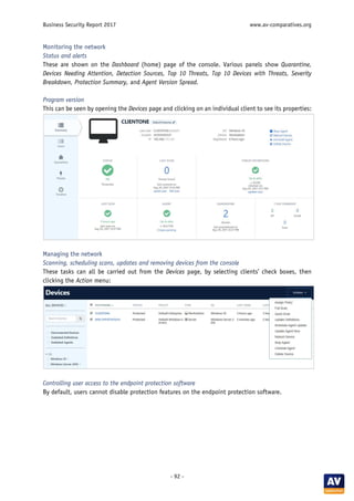 Business Security Report 2017 www.av-comparatives.org
- 92 -
Monitoring the network
Status and alerts
These are shown on the Dashboard (home) page of the console. Various panels show Quarantine,
Devices Needing Attention, Detection Sources, Top 10 Threats, Top 10 Devices with Threats, Severity
Breakdown, Protection Summary, and Agent Version Spread.
Program version
This can be seen by opening the Devices page and clicking on an individual client to see its properties:
Managing the network
Scanning, scheduling scans, updates and removing devices from the console
These tasks can all be carried out from the Devices page, by selecting clients’ check boxes, then
clicking the Action menu:
Controlling user access to the endpoint protection software
By default, users cannot disable protection features on the endpoint protection software.
 