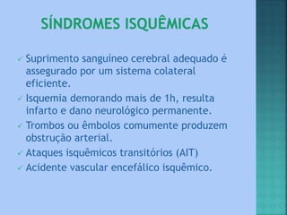  Suprimento sanguíneo cerebral adequado é
assegurado por um sistema colateral
eficiente.
 Isquemia demorando mais de 1h, resulta
infarto e dano neurológico permanente.
 Trombos ou êmbolos comumente produzem
obstrução arterial.
 Ataques isquêmicos transitórios (AIT)
 Acidente vascular encefálico isquêmico.
 