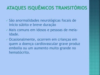 São anormalidades neurológicas focais de
início súbito e breve duração
 Mais comuns em idosos e pessoas de meia-
idade.
 Ocasionalmente, ocorrem em crianças em
quem a doença cardiovascular grave produz
embolia ou um aumento muito grande no
hematócrito.
 