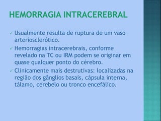  Usualmente resulta de ruptura de um vaso
arteriosclerótico.
 Hemorragias intracerebrais, conforme
revelado na TC ou IRM podem se originar em
quase qualquer ponto do cérebro.
 Clinicamente mais destrutivas: localizadas na
região dos gânglios basais, cápsula interna,
tálamo, cerebelo ou tronco encefálico.
 