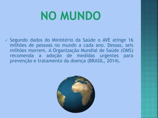  Segundo dados do Ministério da Saúde o AVE atinge 16
milhões de pessoas no mundo a cada ano. Dessas, seis
milhões morrem. A Organização Mundial de Saúde (OMS)
recomenda a adoção de medidas urgentes para
prevenção e tratamento da doença (BRASIL, 2014).
 