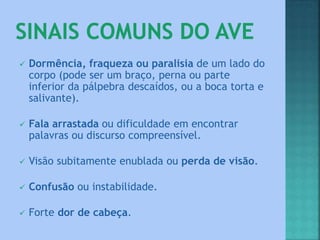  Dormência, fraqueza ou paralisia de um lado do
corpo (pode ser um braço, perna ou parte
inferior da pálpebra descaídos, ou a boca torta e
salivante).
 Fala arrastada ou dificuldade em encontrar
palavras ou discurso compreensível.
 Visão subitamente enublada ou perda de visão.
 Confusão ou instabilidade.
 Forte dor de cabeça.
 