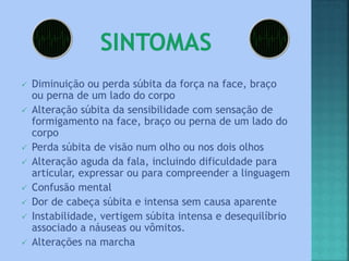  Diminuição ou perda súbita da força na face, braço
ou perna de um lado do corpo
 Alteração súbita da sensibilidade com sensação de
formigamento na face, braço ou perna de um lado do
corpo
 Perda súbita de visão num olho ou nos dois olhos
 Alteração aguda da fala, incluindo dificuldade para
articular, expressar ou para compreender a linguagem
 Confusão mental
 Dor de cabeça súbita e intensa sem causa aparente
 Instabilidade, vertigem súbita intensa e desequilíbrio
associado a náuseas ou vômitos.
 Alterações na marcha
 