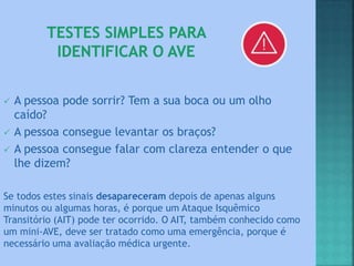  A pessoa pode sorrir? Tem a sua boca ou um olho
caído?
 A pessoa consegue levantar os braços?
 A pessoa consegue falar com clareza entender o que
lhe dizem?
Se todos estes sinais desapareceram depois de apenas alguns
minutos ou algumas horas, é porque um Ataque Isquêmico
Transitório (AIT) pode ter ocorrido. O AIT, também conhecido como
um mini-AVE, deve ser tratado como uma emergência, porque é
necessário uma avaliação médica urgente.
 