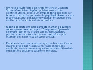  Um novo estudo feito pela Kyoto University Graduate
School of Medicine (Japão), publicado na revista
científica Stroke, propõe um simples teste que pode ser
feito, em particular por parte da população idosa, a mais
propensa a sofrer um acidente vascular encefálico, para
avaliar um efetivo risco desta ocorrência.
 O teste consiste em simplesmente manter o equilíbrio
sobre apenas uma perna por 20 segundos. Quem não
consegue fazê-lo, de acordo com os pesquisadores,
precisaria ser monitorado com mais frequência pois
estariam em maior risco de sofrer um AVE.
 Percebeu-se que nas pessoas as quais se havia verificado
maiores problemas nos pequenos vasos sanguíneos
cerebrais, foram as mesmas que tiveram mais dificuldade
em manter o equilíbrio durante o exercício.
 