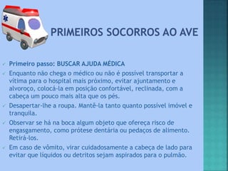  Primeiro passo: BUSCAR AJUDA MÉDICA
 Enquanto não chega o médico ou não é possível transportar a
vítima para o hospital mais próximo, evitar ajuntamento e
alvoroço, colocá-la em posição confortável, reclinada, com a
cabeça um pouco mais alta que os pés.
 Desapertar-lhe a roupa. Mantê-la tanto quanto possível imóvel e
tranquila.
 Observar se há na boca algum objeto que ofereça risco de
engasgamento, como prótese dentária ou pedaços de alimento.
Retirá-los.
 Em caso de vômito, virar cuidadosamente a cabeça de lado para
evitar que líquidos ou detritos sejam aspirados para o pulmão.
 