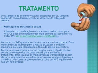 O tratamento do acidente vascular encefálico (AVE), também
conhecido como derrame cerebral, depende do estágio da
doença.
 Medicação no tratamento de AVE
A terapia com medicação é o tratamento mais comum para
AVE. Os tipos de medicamentos mais comuns para prevenir ou
tratar AVE são os antitrombóticos e trombolíticos.
Ao tratar um AVE que acabou de ocorrer, cada minuto conta. Esses
medicamentos interrompem o AVE ao dissolvem o coágulo
sanguíneo que está bloqueando o fluxo de sangue ao cérebro.
Porém, a pessoa precisa estar no hospital o mais rápido possível
depois do começo dos sintomas do AVE para avaliação e
tratamento. Uma vez que os medicamentos trombolíticos podem
elevar o sangramento, eles devem ser usados somente depois que
o médico tiver certeza que o paciente sofre um AVE isquêmico e
não um hemorrágico.
 
