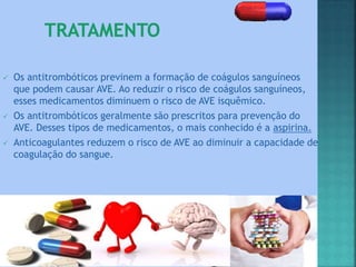  Os antitrombóticos previnem a formação de coágulos sanguíneos
que podem causar AVE. Ao reduzir o risco de coágulos sanguíneos,
esses medicamentos diminuem o risco de AVE isquêmico.
 Os antitrombóticos geralmente são prescritos para prevenção do
AVE. Desses tipos de medicamentos, o mais conhecido é a aspirina.
 Anticoagulantes reduzem o risco de AVE ao diminuir a capacidade de
coagulação do sangue.
 