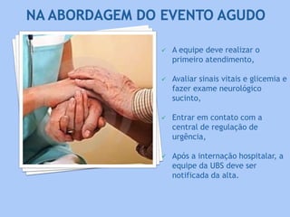  A equipe deve realizar o
primeiro atendimento,
 Avaliar sinais vitais e glicemia e
fazer exame neurológico
sucinto,
 Entrar em contato com a
central de regulação de
urgência,
 Após a internação hospitalar, a
equipe da UBS deve ser
notificada da alta.
 