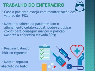  Caso o paciente esteja com monitorização dos
valores de PIC;
 Manter a cabeça do paciente com o
alinhamento céfalo-caudal, pode-se utilizar
coxins para conseguir manter a posição
(Manter a cabeceira elevada 30º);
 Realizar balanço
hídrico rigoroso;
 Manter repouso
absoluto no leito;
 