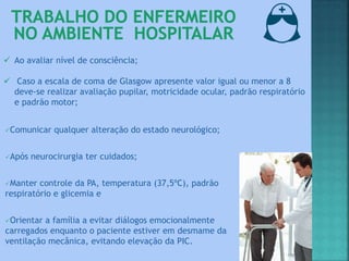  Ao avaliar nível de consciência;
 Caso a escala de coma de Glasgow apresente valor igual ou menor a 8
deve-se realizar avaliação pupilar, motricidade ocular, padrão respiratório
e padrão motor;
Comunicar qualquer alteração do estado neurológico;
Após neurocirurgia ter cuidados;
Manter controle da PA, temperatura (37,5ºC), padrão
respiratório e glicemia e
Orientar a família a evitar diálogos emocionalmente
carregados enquanto o paciente estiver em desmame da
ventilação mecânica, evitando elevação da PIC.
 
