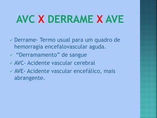  Derrame- Termo usual para um quadro de
hemorragia encefalovascular aguda.
 “Derramamento” de sangue
 AVC- Acidente vascular cerebral
 AVE- Acidente vascular encefálico, mais
abrangente.
 