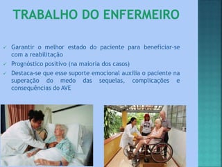  Garantir o melhor estado do paciente para beneficiar-se
com a reabilitação
 Prognóstico positivo (na maioria dos casos)
 Destaca-se que esse suporte emocional auxilia o paciente na
superação do medo das sequelas, complicações e
consequências do AVE
 
