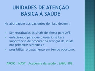 Na abordagem aos pacientes de risco devem :
 Ser ressaltados os sinais de alerta para AVE,
 enfatizando para que o usuário saiba a
importância de procurar os serviços de saúde
nos primeiros sintomas e
 possibilitar o tratamento em tempo oportuno.
APOIO : NASF , Academia da saúde , SAMU 192
 