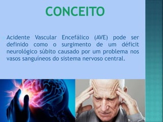 Acidente Vascular Encefálico (AVE) pode ser
definido como o surgimento de um déficit
neurológico súbito causado por um problema nos
vasos sanguíneos do sistema nervoso central.
 