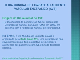 Origem do Dia Mundial do AVE
 O Dia Mundial de Combate ao AVE foi criado pela
Organização Mundial da Saúde (OMS) em 2006, em
parceria com a Federação Mundial de Neurologia.6
No Brasil, o Dia Mundial de Combate ao AVE é
organizado pela Rede Brasil AVC, uma organização não-
governamental que tem o objetivo de melhorar a
assistência aos pacientes com AVE em todo território
nacional.
Curso Nacional de Capacitação na Prevenção e Tratamento do AVE *
 