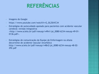 • Imagens do Google
• https://www.youtube.com/watch?v=G_0L2SkVC34
• Estratégias de autocuidado apoiado para pacientes com acidente vascular
cerebral: revisão integrativa
<http://www.scielo.br/pdf/reeusp/v49n1/pt_0080-6234-reeusp-49-01-
0136.pdf>.
• Estratégias de comunicação da Equipe de Enfermagem na afasia
decorrente de acidente vascular encefálico
http://www.scielo.br/pdf/reeusp/v48n2/pt_0080-6234-reeusp-48-02-
292.pdf
 