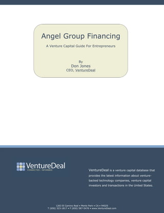 Angel Group Financing
 A Venture Capital Guide For Entrepreneurs



                          By
                    Don Jones
                CEO, VentureDeal




                                   VentureDeal is a venture capital database that
                                   provides the latest information about venture-
                                   backed technology companies, venture capital
                                   investors and transactions in the United States.




        1263 El Camino Real • Menlo Park • CA • 94025
 T (650) 323-1817 • F (650) 587-5476 • www.VentureDeal.com
 