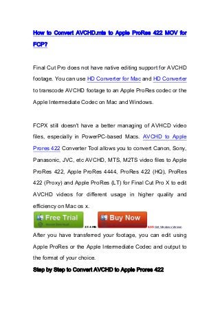 How to Convert AVCHD.mts to Apple ProRes 422 MOV for
FCP?
Final Cut Pro does not have native editing support for AVCHD
footage. You can use HD Converter for Mac and HD Converter
to transcode AVCHD footage to an Apple ProRes codec or the
Apple Intermediate Codec on Mac and Windows.
FCPX still doesn't have a better managing of AVHCD video
files, especially in PowerPC-based Macs. AVCHD to Apple
Prores 422 Converter Tool allows you to convert Canon, Sony,
Panasonic, JVC, etc AVCHD, MTS, M2TS video files to Apple
ProRes 422, Apple ProRes 4444, ProRes 422 (HQ), ProRes
422 (Proxy) and Apple ProRes (LT) for Final Cut Pro X to edit
AVCHD videos for different usage in higher quality and
efficiency on Mac os x.
37.4 MB $35 Get Windows Version
After you have transferred your footage, you can edit using
Apple ProRes or the Apple Intermediate Codec and output to
the format of your choice.
Step by Step to Convert AVCHD to Apple Prores 422
 