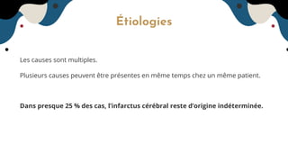 Étiologies
Les causes sont multiples.
Plusieurs causes peuvent être présentes en même temps chez un même patient.
Dans presque 25 % des cas, l’infarctus cérébral reste d’origine indéterminée.
 