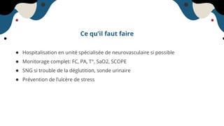 Ce qu’il faut faire
● Hospitalisation en unité spécialisée de neurovasculaire si possible
● Monitorage complet: FC, PA, T°, SaO2, SCOPE
● SNG si trouble de la déglutition, sonde urinaire
● Prévention de l’ulcère de stress
 