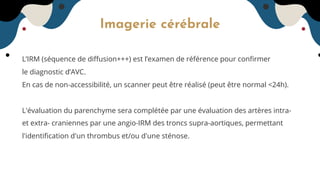 Imagerie cérébrale
L’IRM (séquence de diﬀusion+++) est l’examen de référence pour conﬁrmer
le diagnostic d’AVC.
En cas de non-accessibilité, un scanner peut être réalisé (peut être normal <24h).
L'évaluation du parenchyme sera complétée par une évaluation des artères intra-
et extra- craniennes par une angio-IRM des troncs supra-aortiques, permettant
l'identiﬁcation d'un thrombus et/ou d'une sténose.
 