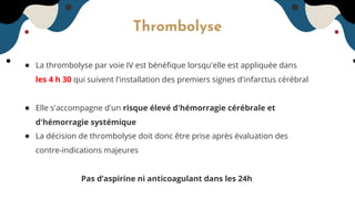Thrombolyse
● La thrombolyse par voie IV est bénéﬁque lorsqu'elle est appliquée dans
les 4 h 30 qui suivent l'installation des premiers signes d'infarctus cérébral
● Elle s'accompagne d'un risque élevé d'hémorragie cérébrale et
d'hémorragie systémique
● La décision de thrombolyse doit donc être prise après évaluation des
contre-indications majeures
Pas d’aspirine ni anticoagulant dans les 24h
 