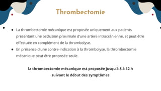 Thrombectomie
● La thrombectomie mécanique est proposée uniquement aux patients
présentant une occlusion proximale d'une artère intracrânienne, et peut être
eﬀectuée en complément de la thrombolyse.
● En présence d'une contre-indication à la thrombolyse, la thrombectomie
mécanique peut être proposée seule.
la thrombectomie mécanique est proposée jusqu’à 8 à 12 h
suivant le début des symptômes
 