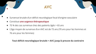 AVC
● Survenue brutale d’un déﬁcit neurologique focal d’origine vasculaire
● Constitue une urgence thérapeutique
● 75 % des cas survenue chez des patients âgés > 65 ans
● L’âge moyen de survenue d’un AVC est de 73 ans (70 ans pour les hommes et
76 ans pour les femmes)
Tout déﬁcit neurologique brutale = AVC jusqu’à preuve du contraire
 
