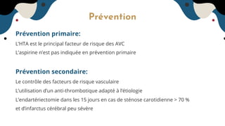 Prévention
Prévention primaire:
L’HTA est le principal facteur de risque des AVC
L’aspirine n’est pas indiquée en prévention primaire
Prévention secondaire:
Le contrôle des facteurs de risque vasculaire
L’utilisation d’un anti-thrombotique adapté à l’étiologie
L’endartériectomie dans les 15 jours en cas de sténose carotidienne > 70 %
et d’infarctus cérébral peu sévère
 