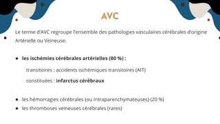 AVC
Le terme d’AVC regroupe l’ensemble des pathologies vasculaires cérébrales d’origine
Artérielle ou Veineuse:
● les ischémies cérébrales artérielles (80 %) :
transitoires : accidents ischémiques transitoires (AIT)
constituées : infarctus cérébraux
● les hémorragies cérébrales (ou intraparenchymateuses) (20 %)
● les thromboses veineuses cérébrales (rares)
 