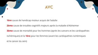 AVC
1ère cause de handicap moteur acquis de l'adulte
2ème cause de troubles cognitifs majeurs après la maladie d'Alzheimer
3ème cause de mortalité pour les hommes (après les cancers et les cardiopathies
ischémiques) et la 1ère pour les femmes (avant les cardiopathies ischémiques
et le cancer du sein)
 