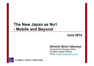 The New Japan as No1
- Mobile and Beyond
GLOBIS CAPITAL PARTNERS
Shinichi (Shin) Takamiya
Partner/Chief Strategy Officer
GLOBIS Capital Partners
Email: s-takamiya@globis.co.jp
June 2014
 