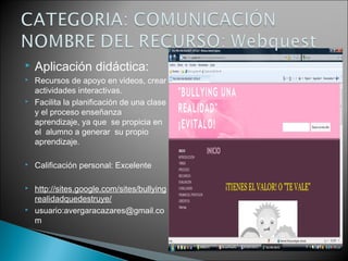  Aplicación didáctica:
 Recursos de apoyo en videos, crear
actividades interactivas.
 Facilita la planificación de una clase
y el proceso enseñanza
aprendizaje, ya que se propicia en
el alumno a generar su propio
aprendizaje.
 Calificación personal: Excelente
 http://sites.google.com/sites/bullying
realidadquedestruye/
 usuario:avergaracazares@gmail.co
m
 