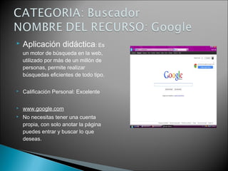  Aplicación didáctica: Es
un motor de búsqueda en la web,
utilizado por más de un millón de
personas, permite realizar
búsquedas eficientes de todo tipo.
 Calificación Personal: Excelente
 www.google.com
 No necesitas tener una cuenta
propia, con solo anotar la página
puedes entrar y buscar lo que
deseas.
 