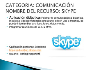  Aplicación didáctica: Facilitar la comunicación a distancia,
mediante videoconferencias uno a uno, o bien uno a muchos, se
puede intercambiar archivos, fotos, datos y más.
 Programar reuniones de C.T. u otros.
 Calificación personal: Excelente
 https://education.skype.com
 usuario : armida.vergara98
 
