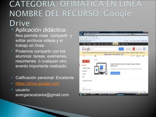  Aplicación didáctica:
Nos permite crear compartir y
editar archivos videos y el
trabajo en línea.
 Podemos compartir con los
alumnos: tareas, exámenes,
resúmenes ó cualquier otro
evento importante realizado.
 Calificación personal: Excelente
 https://drive.google.com
 usuario:
avergaracazares@gmail.com
 