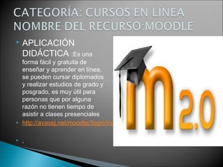  APLICACIÓN
DIDÁCTICA :Es una
forma fácil y gratuita de
enseñar y aprender en línea,
se pueden cursar diplomados
y realizar estudios de grado y
posgrado, es muy útil para
personas que por alguna
razón no tienen tiempo de
asistir a clases presenciales 
 http://avasej.net/moodle//login/index.php
 .
 