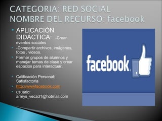  APLICACIÓN
DIDÁCTICA: -Crear
eventos sociales
 -Compartir archivos, imágenes,
fotos , videos.
 Formar grupos de alumnos y
manejar temas de clase y crear
espacios para interactuar.
 Calificación Personal:
Satisfactoria
 http://wwwfacebook.com
 usuario:
armys_veca31@hotmail.com
 