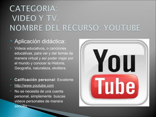  Aplicación didáctica:
 Videos educativos, o canciones
educativas, para ver y dar temas de
manera virtual y así poder viajar por
el mundo y conocer la Historia,
Geografía, naturaleza, etcétera.
 Calificación personal: Excelente
 http://www.youtube.com
 No se necesita de una cuenta
personal, simplemente buscas
videos personales de manera
sencilla.
 